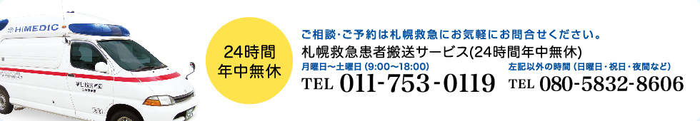 24時間年中無休　ご相談・ご予約は札幌救急にお気軽にお問合せください。　札幌救急患者搬送サービス（24時間年中無休）　月曜日～土曜日（9:00～18:00）TEL：011-753-0119　左記以外の時間（日曜日・祝日・夜間など）TEL：080-5832-8606